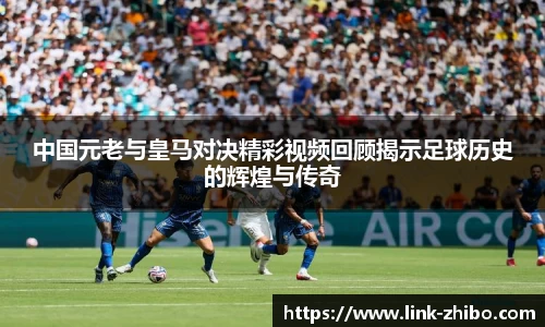 中国元老与皇马对决精彩视频回顾揭示足球历史的辉煌与传奇